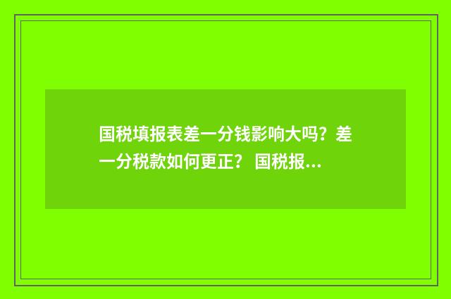 国税填报表差一分钱影响大吗？差一分税款如何更正？ 国税报表填报
