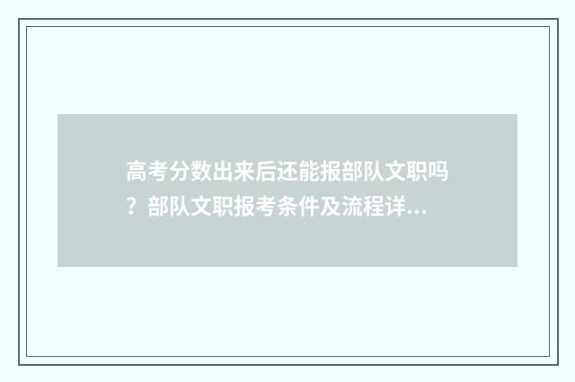 高考分数出来后还能报部队文职吗？部队文职报考条件及流程详解 高考分数出来后什么时候填专业