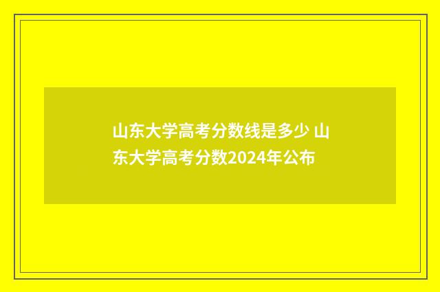 山东大学高考分数线是多少 山东大学高考分数2024年公布