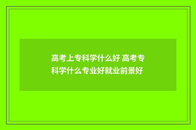 高考上专科学什么好 高考专科学什么专业好就业前景好