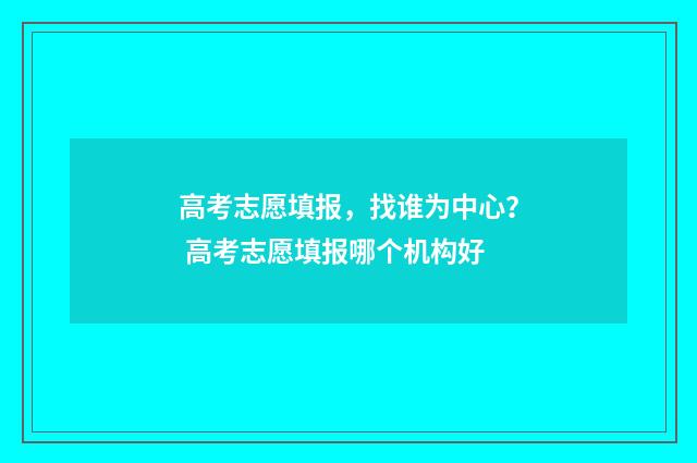 高考志愿填报,找谁为中心? 高考志愿填报哪个机构好