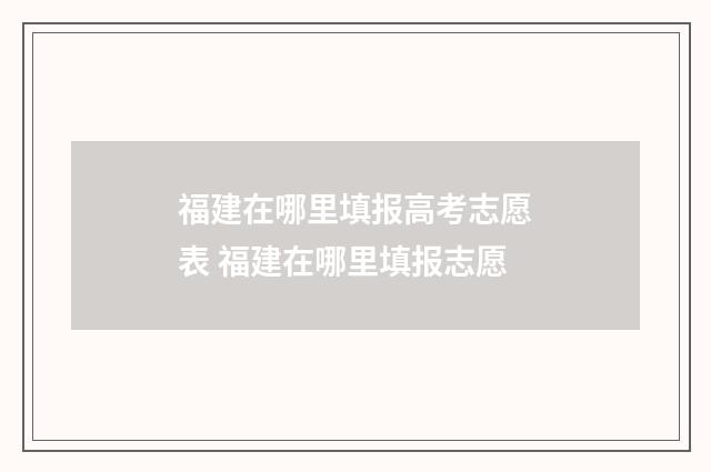 福建在哪里填报高考志愿表 福建在哪里填报志愿