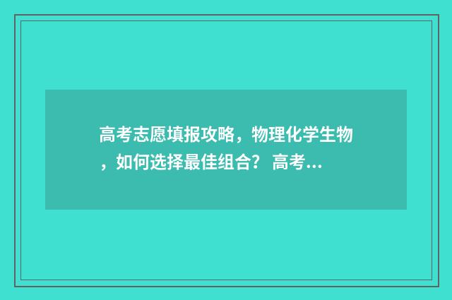 高考志愿填报攻略，物理化学生物，如何选择最佳组合？ 高考志愿填报攻略重庆