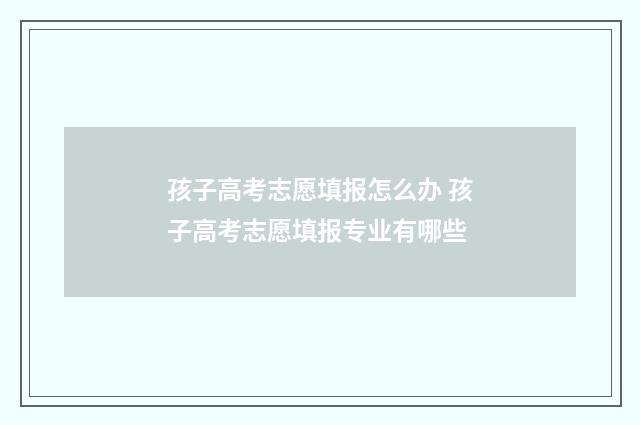 孩子高考志愿填报怎么办 孩子高考志愿填报专业有哪些