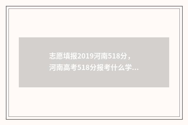 志愿填报2019河南518分，河南高考518分报考什么学校 2021河南志愿填报表
