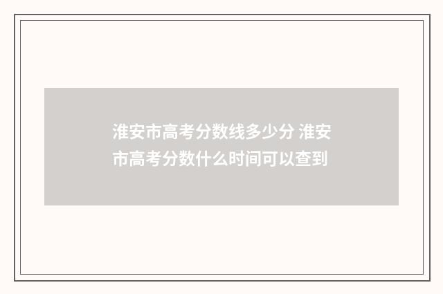 淮安市高考分数线多少分 淮安市高考分数什么时间可以查到