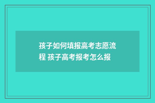 孩子如何填报高考志愿流程 孩子高考报考怎么报