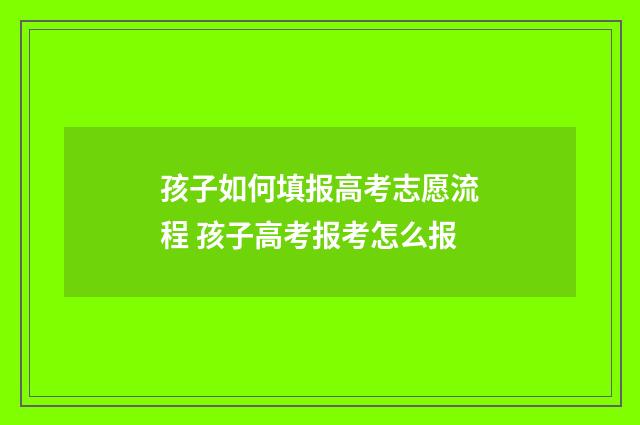 孩子如何填报高考志愿流程 孩子高考报考怎么报