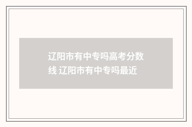 辽阳市有中专吗高考分数线 辽阳市有中专吗最近