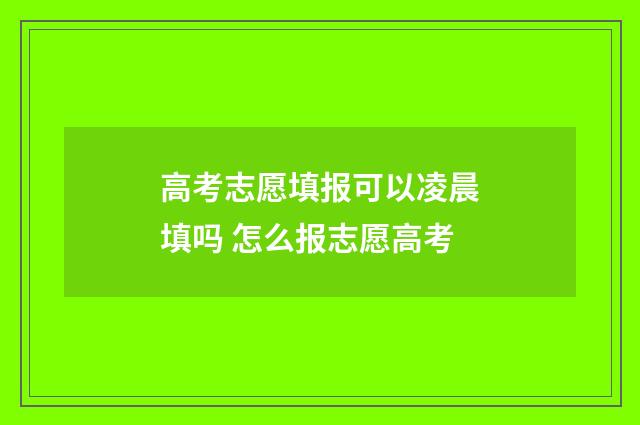 高考志愿填报可以凌晨填吗 怎么报志愿高考