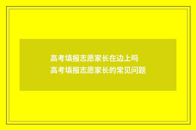 高考填报志愿家长在边上吗 高考填报志愿家长的常见问题