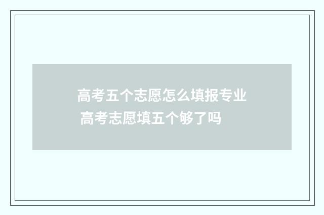 高考五个志愿怎么填报专业 高考志愿填五个够了吗