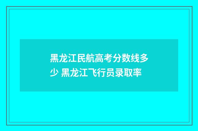 黑龙江民航高考分数线多少 黑龙江飞行员录取率