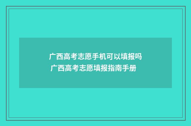 广西高考志愿手机可以填报吗 广西高考志愿填报指南手册