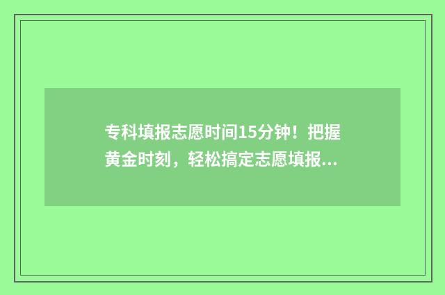 专科填报志愿时间15分钟！把握黄金时刻，轻松搞定志愿填报 专科填报志愿时间河北
