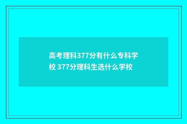 高考理科377分有什么专科学校 377分理科生选什么学校