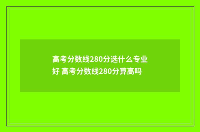 高考分数线280分选什么专业好 高考分数线280分算高吗
