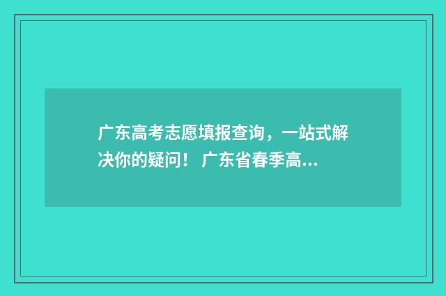 广东高考志愿填报查询，一站式解决你的疑问！ 广东省春季高考志愿填报系统