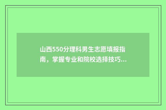 山西550分理科男生志愿填报指南，掌握专业和院校选择技巧 山西2021年550分左右的理科大学