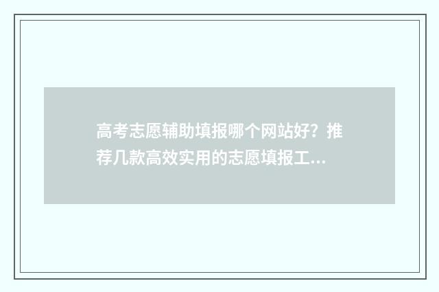 高考志愿辅助填报哪个网站好？推荐几款高效实用的志愿填报工具 高考志愿辅助填报系统