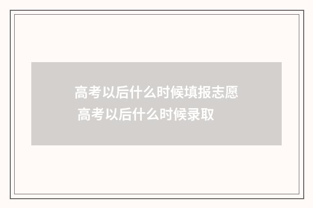 高考以后什么时候填报志愿 高考以后什么时候录取