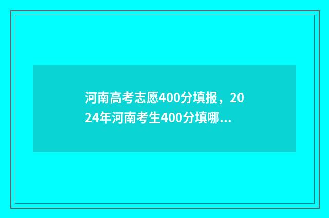 河南高考志愿400分填报，2024年河南考生400分填哪所大学？ 河南高考志愿填报服务平台官网