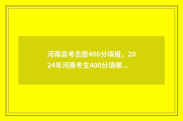 河南高考志愿400分填报，2024年河南考生400分填哪所大学？ 河南高考志愿填报服务平台官网