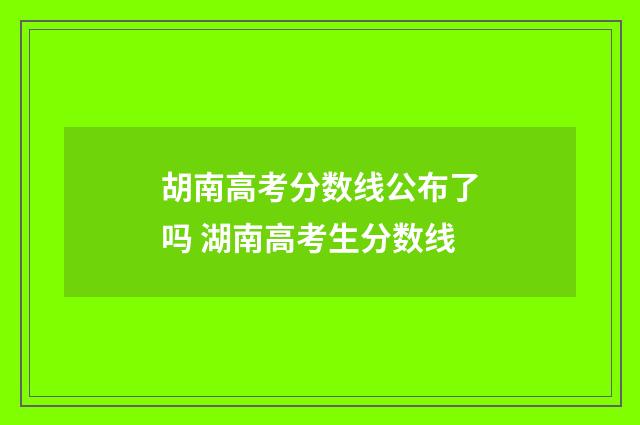 胡南高考分数线公布了吗 湖南高考生分数线