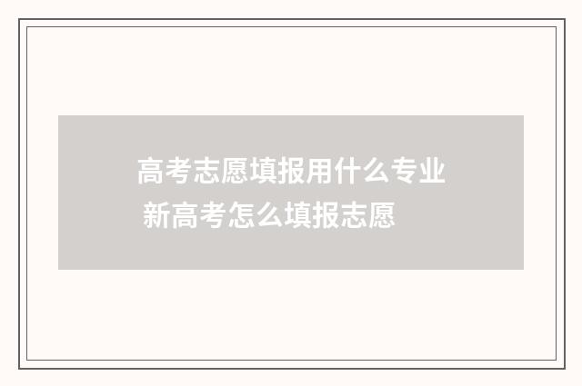 高考志愿填报用什么专业 新高考怎么填报志愿