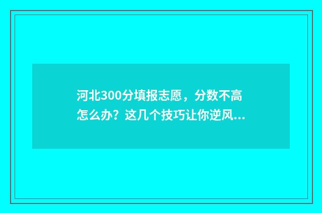 河北300分填报志愿，分数不高怎么办？这几个技巧让你逆风翻盘 河北高考300分可以上本科吗