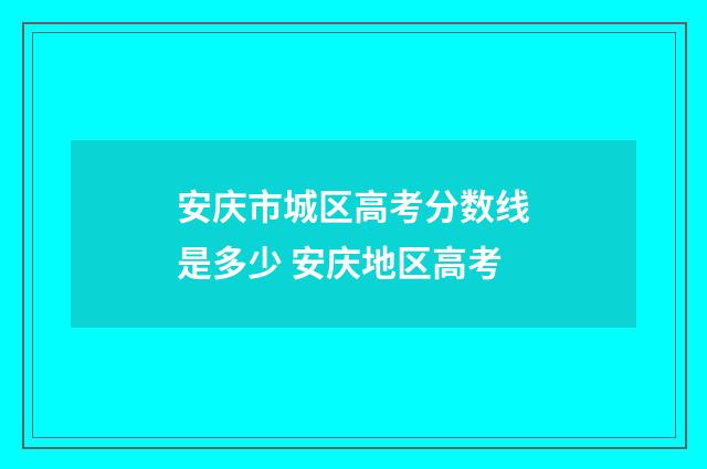 安庆市城区高考分数线是多少 安庆地区高考