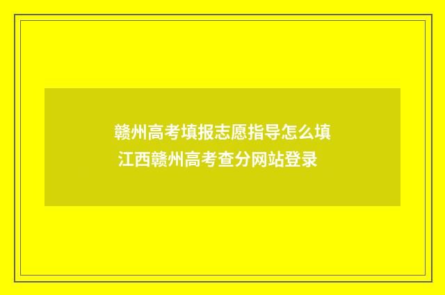 赣州高考填报志愿指导怎么填 江西赣州高考查分网站登录
