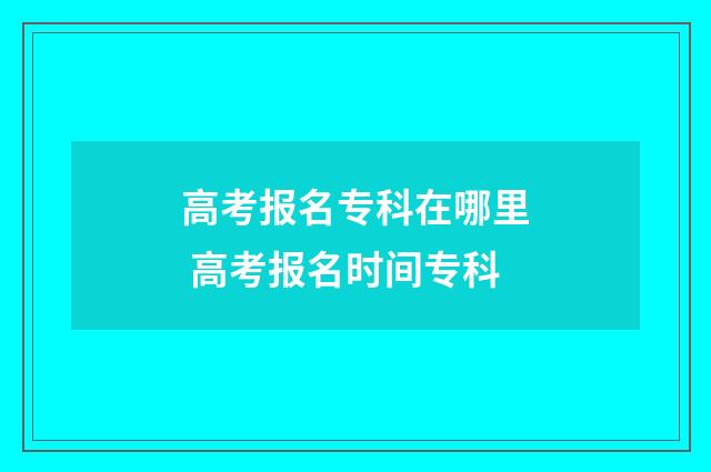 高考报名专科在哪里 高考报名时间专科