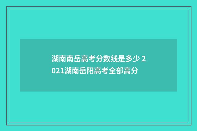 湖南南岳高考分数线是多少 2021湖南岳阳高考全部高分
