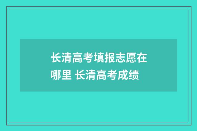 长清高考填报志愿在哪里 长清高考成绩