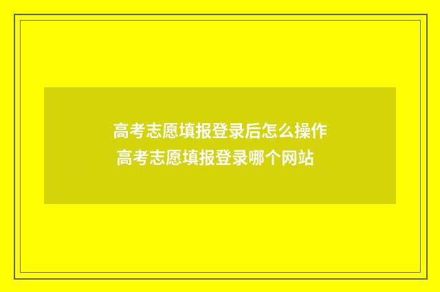 高考志愿填报登录后怎么操作 高考志愿填报登录哪个网站