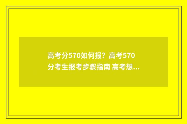 高考分570如何报？高考570分考生报考步骤指南 高考想考570分怎么分配