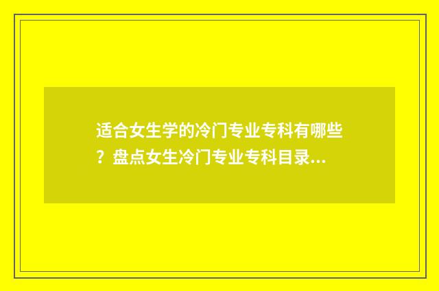 适合女生学的冷门专业专科有哪些？盘点女生冷门专业专科目录 适合女生学的冷兵器