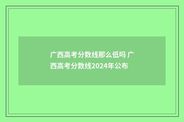 广西高考分数线那么低吗 广西高考分数线2024年公布