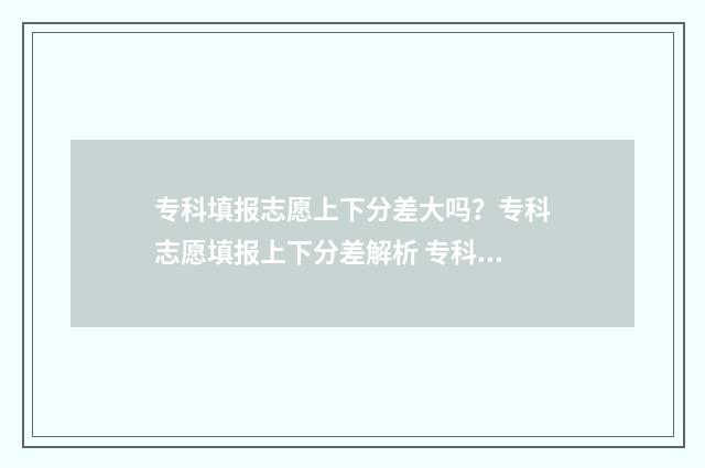 专科填报志愿上下分差大吗？专科志愿填报上下分差解析 专科填报志愿上面显示乡村振兴是