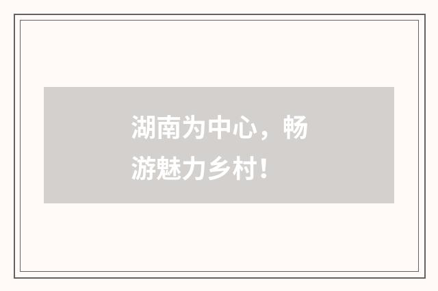湖南为中心，畅游魅力乡村！