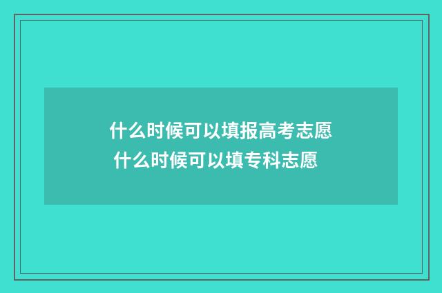 什么时候可以填报高考志愿 什么时候可以填专科志愿