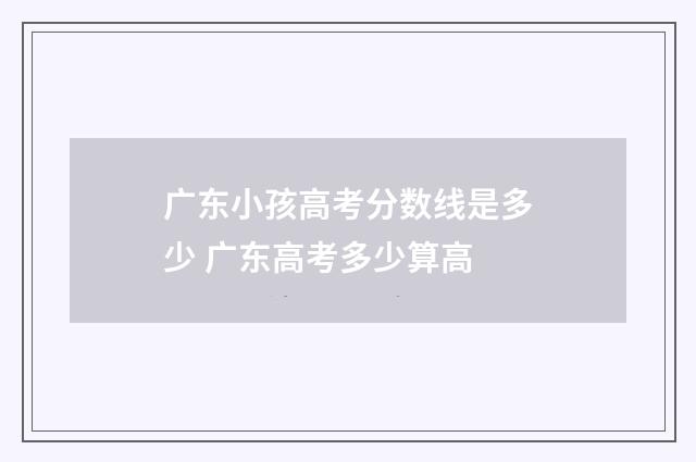 广东小孩高考分数线是多少 广东高考多少算高