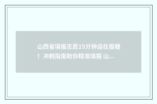 山西省填报志愿15分钟迫在眉睫！冲刺指南助你精准填报 山西省填报志愿时间2024