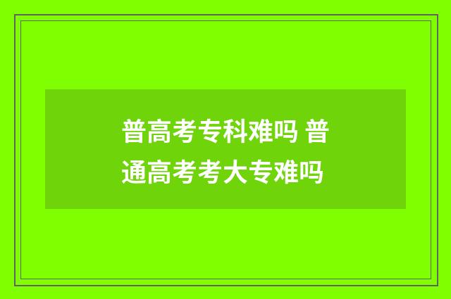 普高考专科难吗 普通高考考大专难吗