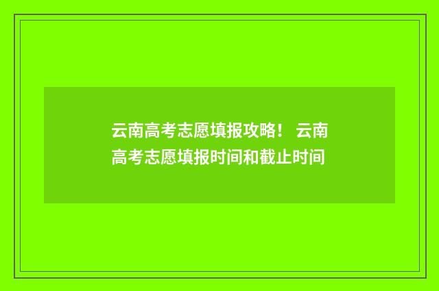 云南高考志愿填报攻略！ 云南高考志愿填报时间和截止时间