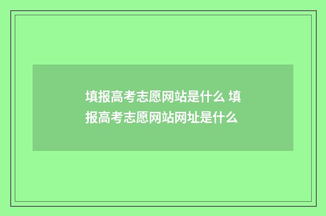 填报高考志愿网站是什么 填报高考志愿网站网址是什么