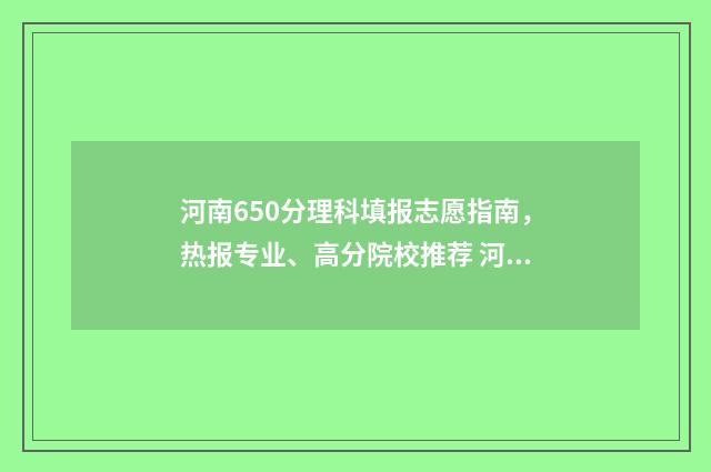 河南650分理科填报志愿指南，热报专业、高分院校推荐 河南理科650分能考什么大学