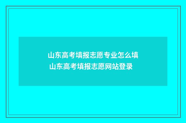 山东高考填报志愿专业怎么填 山东高考填报志愿网站登录