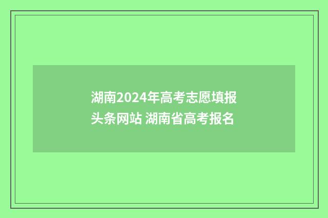 湖南2024年高考志愿填报头条网站 湖南省高考报名